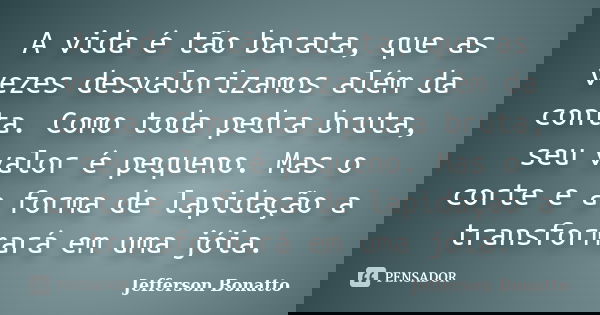 A vida é tão barata, que as vezes desvalorizamos além da conta. Como toda pedra bruta, seu valor é pequeno. Mas o corte e a forma de lapidação a transformará em... Frase de Jefferson Bonatto.