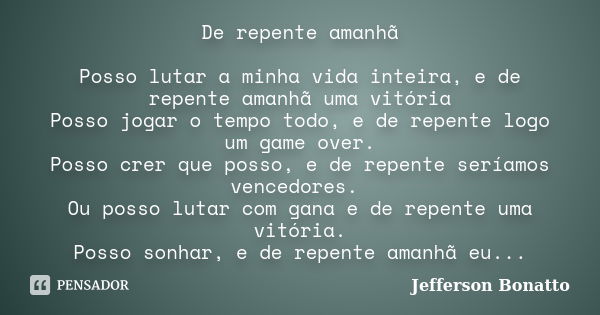 De repente amanhã Posso lutar a minha vida inteira, e de repente amanhã uma vitória Posso jogar o tempo todo, e de repente logo um game over. Posso crer que pos... Frase de Jefferson Bonatto.