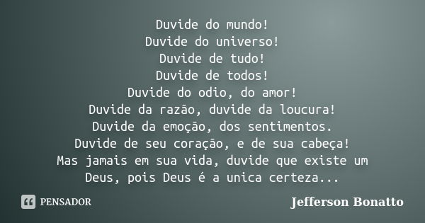 Duvide do mundo! Duvide do universo! Duvide de tudo! Duvide de todos! Duvide do odio, do amor! Duvide da razão, duvide da loucura! Duvide da emoção, dos sentime... Frase de Jefferson Bonatto.