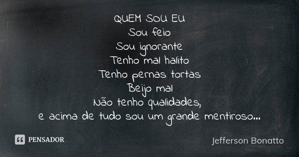 QUEM SOU EU Sou feio Sou ignorante Tenho mal halito Tenho pernas tortas Beijo mal Não tenho qualidades, e acima de tudo sou um grande mentiroso...... Frase de Jefferson Bonatto.