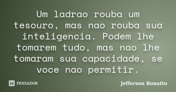 Um ladrao rouba um tesouro, mas nao rouba sua inteligencia. Podem lhe tomarem tudo, mas nao lhe tomaram sua capacidade, se voce nao permitir.... Frase de Jefferson Bonatto.