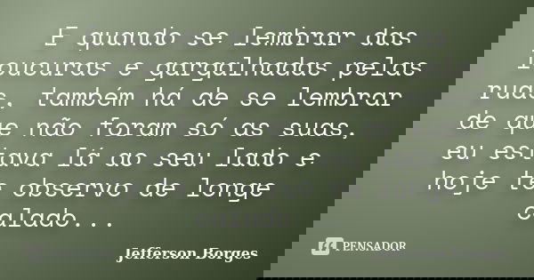 E quando se lembrar das loucuras e gargalhadas pelas ruas, também há de se lembrar de que não foram só as suas, eu estava lá ao seu lado e hoje te observo de lo... Frase de Jefferson Borges.
