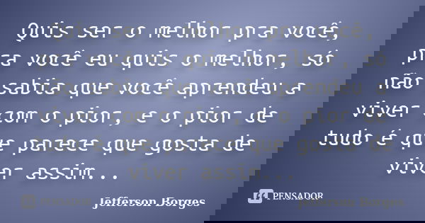 Quis ser o melhor pra você, pra você eu quis o melhor, só não sabia que você aprendeu a viver com o pior, e o pior de tudo é que parece que gosta de viver assim... Frase de Jefferson Borges.