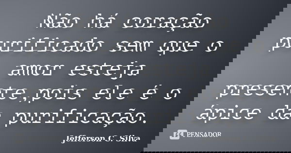 Não há coração purificado sem que o amor esteja presente,pois ele é o ápice da purificação.... Frase de Jefferson C. Silva.