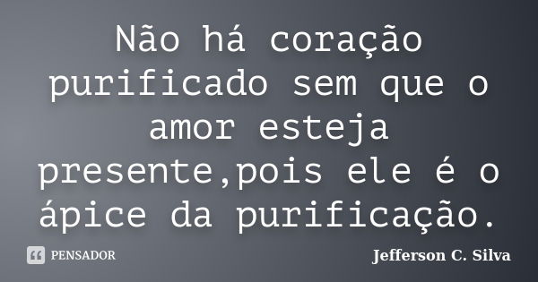 Não há coração purificado sem que o amor esteja presente,pois ele é o ápice da purificação.... Frase de Jefferson C. Silva.