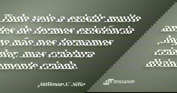 Tudo veio a existir muito antes de termos existência ,logo não nos tornamos criador, mas criatura divinamente criada.... Frase de Jefferson C. Silva.