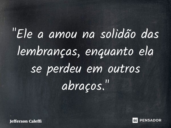 ⁠"Ele a amou na solidão das lembranças, enquanto ela se perdeu em outros abraços."... Frase de Jefferson Caleffi.