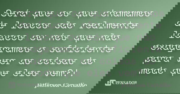 Será que os que chamamos de loucos são realmente loucos ou nós que não exageramos o suficiente para ver as coisas do modo que eles vem?!... Frase de Jefferson Carvalho.