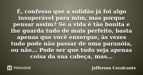 É, confesso que a solidão já foi algo insuperável para mim, mas porque pensar assim? Se a vida é tão bonita e lhe guarda tudo de mais perfeito, basta apenas que... Frase de Jefferson Cavalcante.