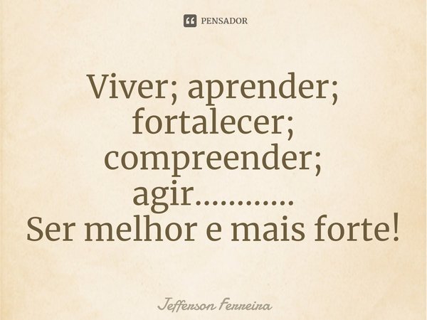 Viver; aprender; fortalecer; compreender; agir............
Ser melhor e mais forte!... Frase de Jefferson Ferreira.