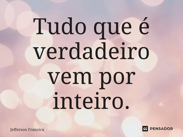 ⁠Tudo que é verdadeiro vem por inteiro.... Frase de Jefferson Francica.