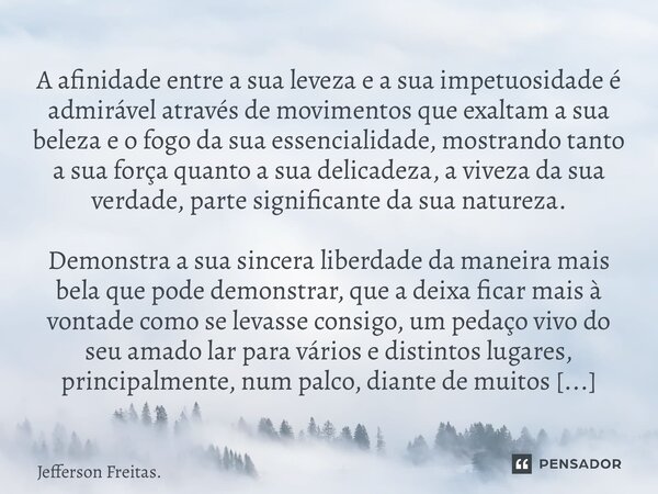 ⁠⁠⁠⁠⁠⁠⁠A afinidade entre a sua leveza e a sua impetuosidade é admirável através de movimentos que exaltam a sua beleza e o fogo da sua essencialidade, mostrando... Frase de Jefferson Freitas..