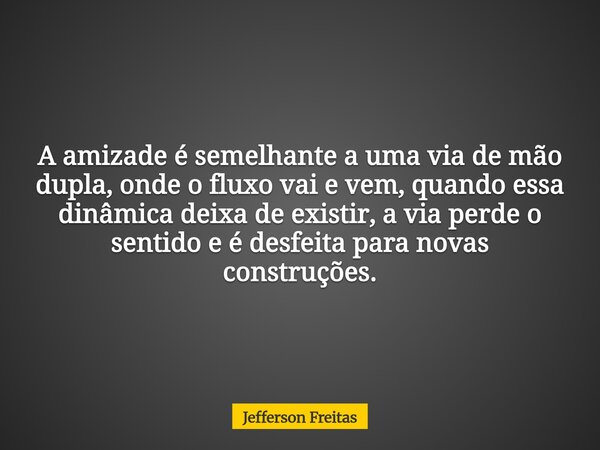 A amizade é semelhante a uma via de mão dupla, onde o fluxo vai e vem, quando essa dinâmica deixa de existir, a via perde o sentido e é desfeita para novas cons... Frase de Jefferson Freitas.