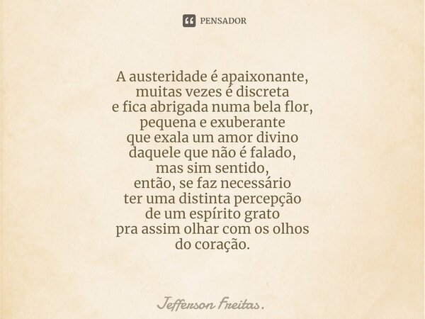 ⁠⁠A austeridade é apaixonante, muitas vezes é discreta e fica abrigada numa bela flor, pequena e exuberante que exala um amor divino daquele que não é falado, m... Frase de Jefferson Freitas..