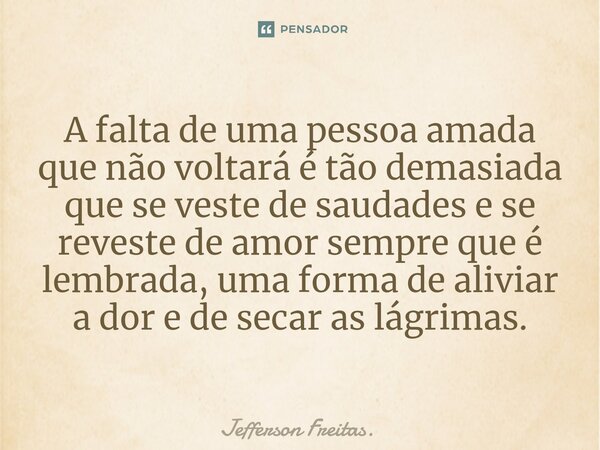 ⁠A falta de uma pessoa amada que não voltará é tão demasiada que se veste de saudades e se reveste de amor sempre que é lembrada, uma forma de aliviar a dor e d... Frase de Jefferson Freitas..