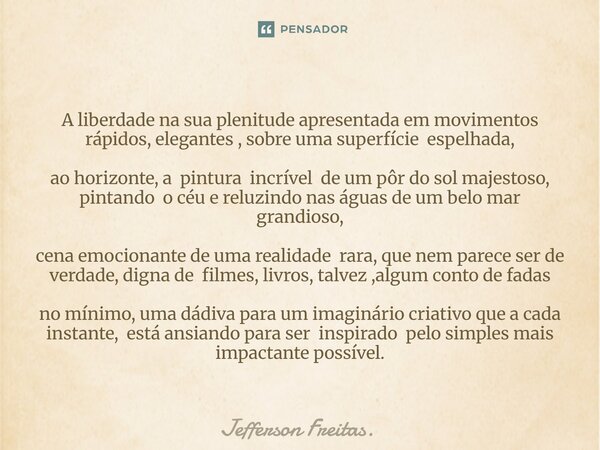 ⁠A liberdade na sua plenitude apresentada em movimentos rápidos, elegantes , sobre uma superfície espelhada, ao horizonte, a pintura incrível de um pôr do sol m... Frase de Jefferson Freitas..