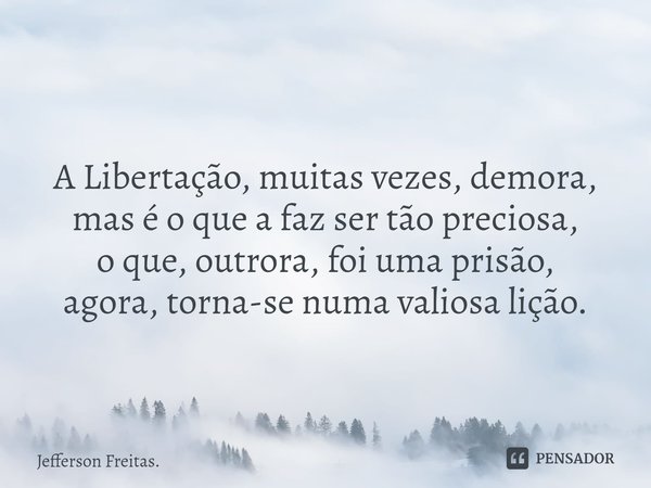 ⁠
A Libertação, muitas vezes, demora, mas é o que a faz ser tão preciosa,
o que, outrora, foi uma prisão,
agora, torna-se numa valiosa lição.... Frase de Jefferson Freitas..