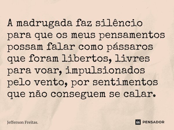 A madrugada faz silêncio para que os meus pensamentos possam falar como pássaros que foram libertos, livres para voar, impulsionados pelo vento, por sentimentos... Frase de Jefferson Freitas..