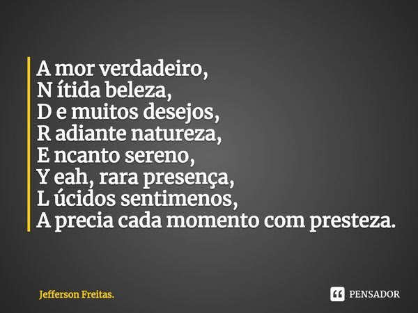 ⁠A mor verdadeiro,
N ítida beleza,
D e muitos desejos,
R adiante natureza,
E ncanto sereno,
Y eah, rara presença,
L úcidos sentimenos,
A precia cada momento com... Frase de Jefferson Freitas..