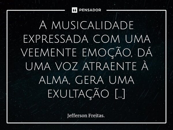 ⁠A musicalidade expressada com uma veemente emoção, dá uma voz atraente à alma, gera uma exultação transformadora, por meio da qual, a inspiração se propaga e a... Frase de Jefferson Freitas..