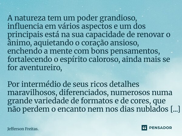 A natureza tem um poder grandioso, influencia em vários aspectos e um dos principais está na sua capacidade de renovar o ânimo, aquietando o coração ansioso,... Frase de Jefferson Freitas..
