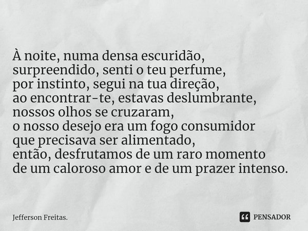 À noite, ⁠numa densa escuridão,
surpreendido, senti o teu perfume,
por instinto, segui na tua direção,
ao encontrar-te, estavas deslumbrante,
nossos olhos se cr... Frase de Jefferson Freitas..