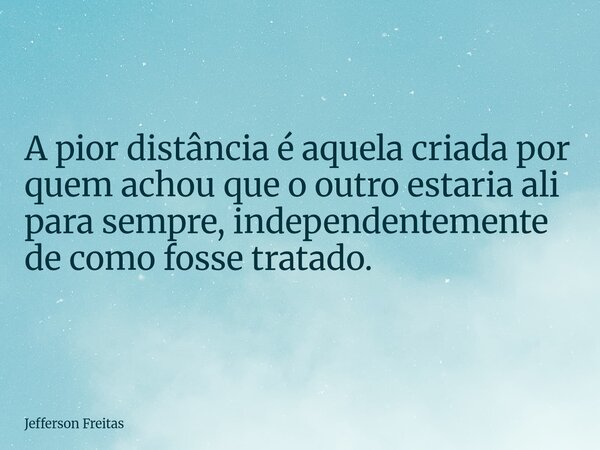A pior distância é aquela criada por quem achou que o outro estaria ali para sempre, independentemente de como fosse tratado.... Frase de Jefferson Freitas.