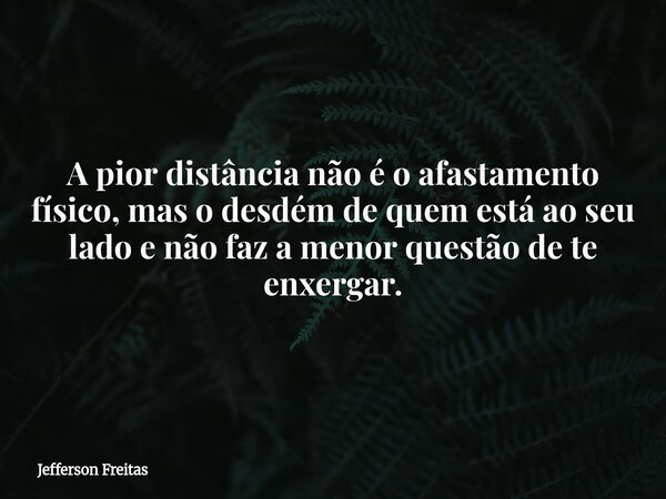 A pior distância não é o afastamento físico, mas o desdém de quem está ao seu lado e não faz a menor questão de te enxergar.... Frase de Jefferson Freitas.