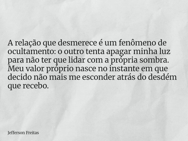A relação que desmerece é um fenômeno de ocultamento: o outro tenta apagar minha luz para não ter que lidar com a própria sombra. Meu valor próprio nasce no ins... Frase de Jefferson Freitas.