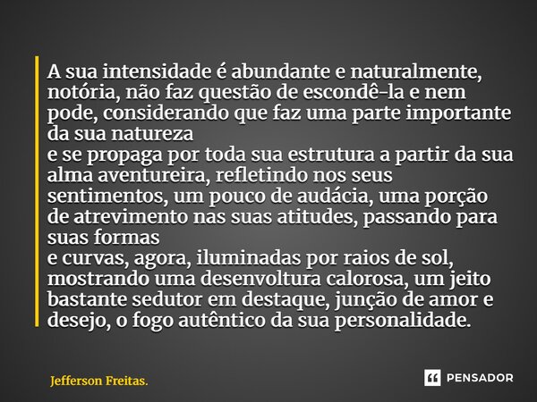 A sua ⁠intensidade é abundante e naturalmente, notória, não faz questão de escondê-la e nem pode, considerando que faz uma parte importante da sua natureza e se... Frase de Jefferson Freitas..