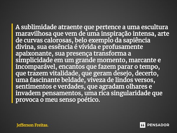 A ⁠sublimidade atraente que pertence a uma escultura maravilhosa que vem de uma inspiração intensa, arte de curvas calorosas, belo exemplo da sapiência divina, ... Frase de Jefferson Freitas..