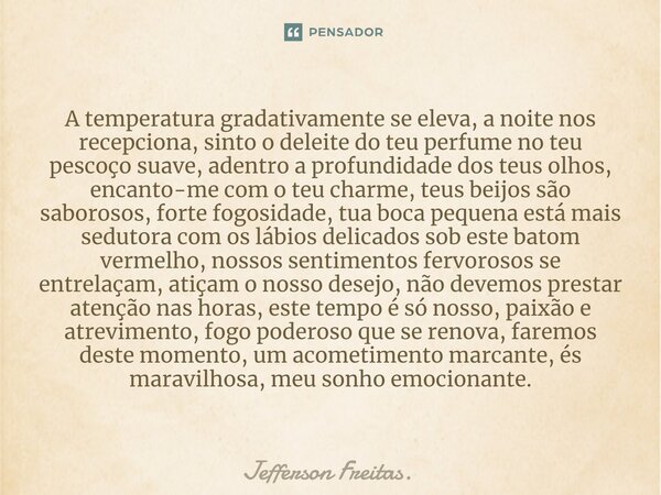 ⁠⁠A temperatura gradativamente se eleva, a noite nos recepciona, sinto o deleite do teu perfume no teu pescoço suave, adentro a profundidade dos teus olhos, enc... Frase de Jefferson Freitas..