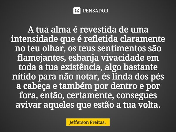 A tua alma é revestida de uma intensidade que é refletida claramente no teu olhar, os teus sentimentos são flamejantes, esbanja vivacidade em toda a tua existê... Frase de Jefferson Freitas..