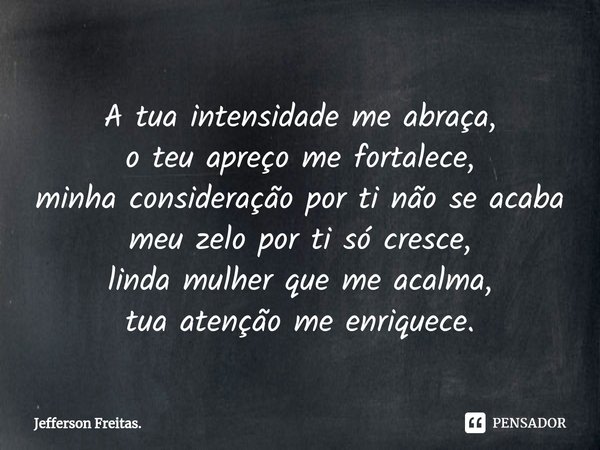 ⁠A tua intensidade me abraça,
o teu apreço me fortalece,
minha consideração por ti não se acaba
meu zelo por ti só cresce,
linda mulher que me acalma,
tua atenç... Frase de Jefferson Freitas..