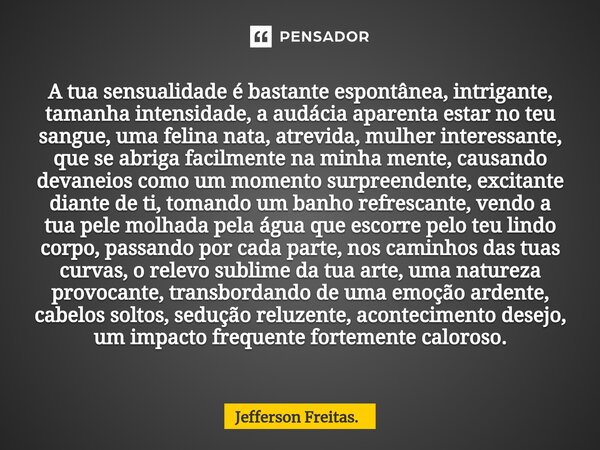 ⁠A tua sensualidade é bastante espontânea, intrigante, tamanha intensidade, a audácia aparenta estar no teu sangue, uma felina nata, atrevida, mulher interessan... Frase de Jefferson Freitas..