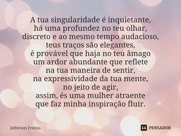 A tua singularidade é inquietante, há uma profundez no teu olhar, discreto e ao mesmo tempo audacioso, teus traços são elegantes, é provável que haja no teu âma... Frase de Jefferson Freitas..