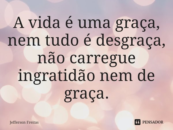 ⁠A vida é uma graça, nem tudo é desgraça, não carregue ingratidão nem de graça.... Frase de Jefferson Freitas.