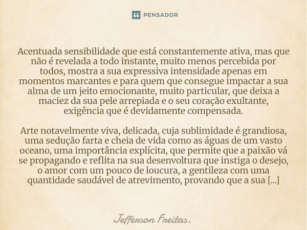⁠Acentuada sensibilidade que está constantemente ativa, mas que não é revelada a todo instante, muito menos percebida por todos, mostra a sua expressiva intensi... Frase de Jefferson Freitas..