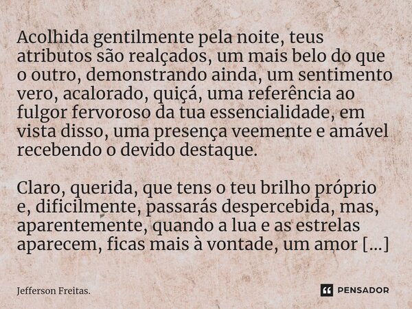 Acolhida gentilmente pela noite, teus atributos são realçados, um mais belo do que o outro, demonstrando ainda, um sentimento vero, acalorado, quiçá, uma referê... Frase de Jefferson Freitas..