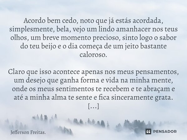 Acordo bem cedo, noto que já estás acordada, simplesmente, bela, vejo um lindo amanhacer nos teus olhos, um breve momento precioso, sinto logo o sabor do teu ... Frase de Jefferson Freitas..