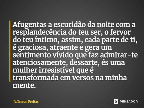 Afugentas a escuridão da noite com a resplandecência do teu ser, o fervor do teu íntimo, assim, cada parte de ti, é graciosa, atraente e gera um sentimento vív... Frase de Jefferson Freitas..