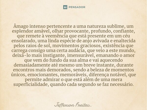 ⁠Âmago intenso pertencente a uma natureza sublime, um esplendor amável, olhar provocante, profundo, confiante, que remete à veemência que está presente em um cé... Frase de Jefferson Freitas..