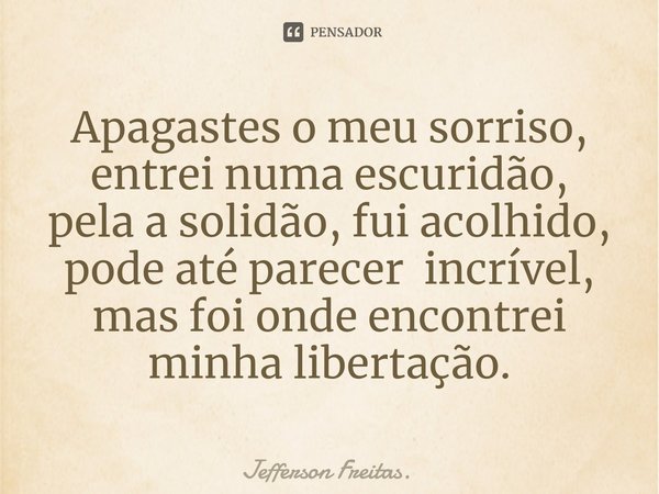 ⁠Apagastes o meu sorriso,
entrei numa escuridão,
pela a solidão, fui acolhido,
pode até parecer incrível,
mas foi onde encontrei minha libertação.... Frase de Jefferson Freitas..