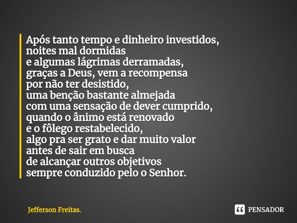 ⁠Após tanto tempo e dinheiro investidos, noites mal dormidas e algumas lágrimas derramadas, graças a Deus, vem a recompensa por não ter desistido, uma benção ba... Frase de Jefferson Freitas..