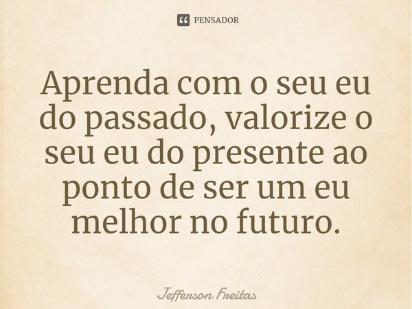 ⁠Aprenda com o seu eu do passado, valorize o seu eu do presente ao ponto de ser um eu melhor no futuro.... Frase de Jefferson Freitas.