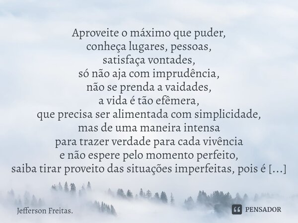 ⁠Aproveite o máximo que puder, conheça lugares, pessoas, satisfaça vontades, só não aja com imprudência, não se prenda a vaidades, a vida é tão efêmera, que pre... Frase de Jefferson Freitas..