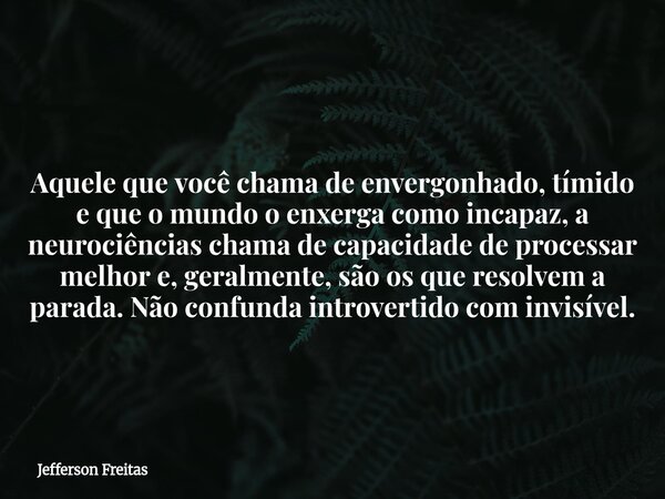 Aquele que você chama de envergonhado, tímido e que o mundo o enxerga como incapaz, a neurociências chama de capacidade de processar melhor e, geralmente, são o... Frase de Jefferson Freitas.