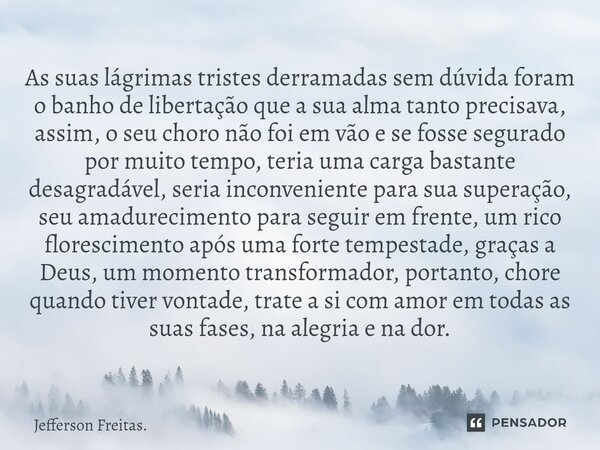 ⁠⁠⁠⁠As suas lágrimas tristes derramadas sem dúvida foram o banho de libertação que a sua alma tanto precisava, assim, o seu choro não foi em vão e se fosse segu... Frase de Jefferson Freitas..