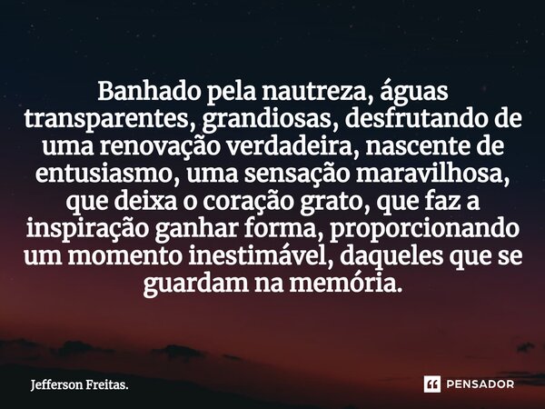 ⁠Banhado pela nautreza, águas transparentes, grandiosas, desfrutando de uma renovação verdadeira, nascente de entusiasmo, uma sensação maravilhosa, que deixa o ... Frase de Jefferson Freitas..