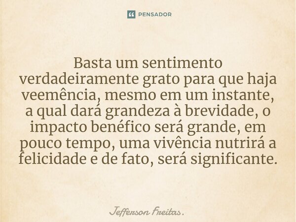 ⁠Basta um sentimento verdadeiramente grato para que haja veemência, mesmo em um instante, a qual dará grandeza à brevidade, o impacto benéfico será grande, em p... Frase de Jefferson Freitas..